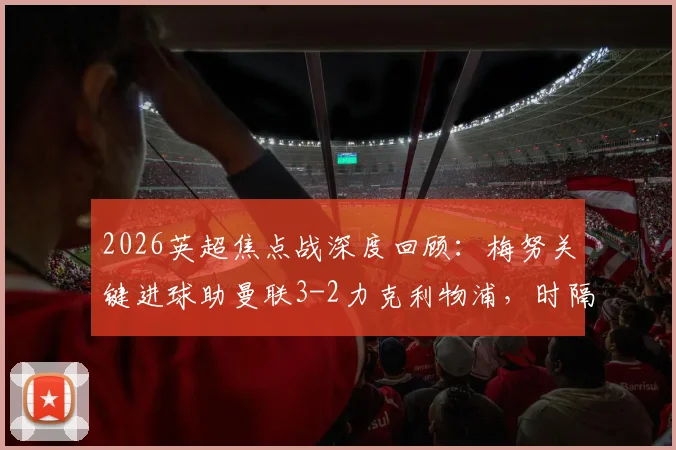 2026英超焦点战深度回顾:梅努关键进球助曼联3-2力克利物浦,时隔两年重返欧冠席位争夺战关键分析