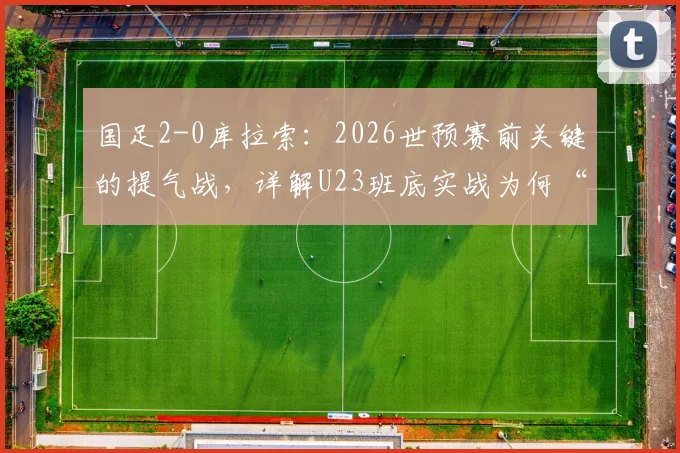 国足2-0库拉索:2026世预赛前关键的提气战,详解U23班底实战为何“好用”