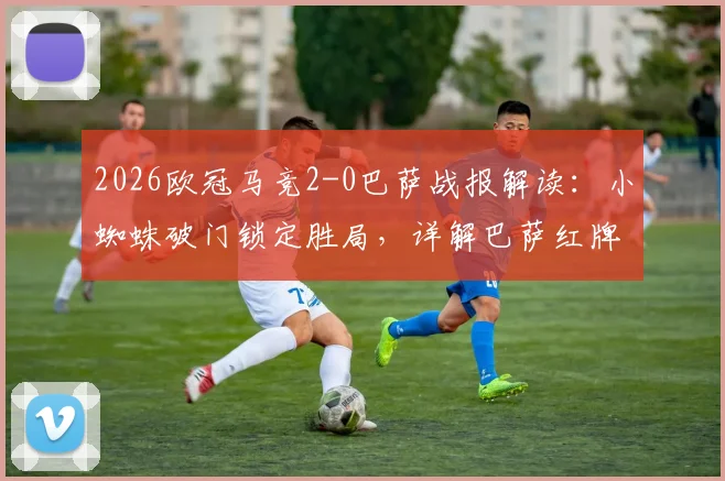 2026欧冠马竞2-0巴萨战报解读:小蜘蛛破门锁定胜局,详解巴萨红牌争议与全场技术统计