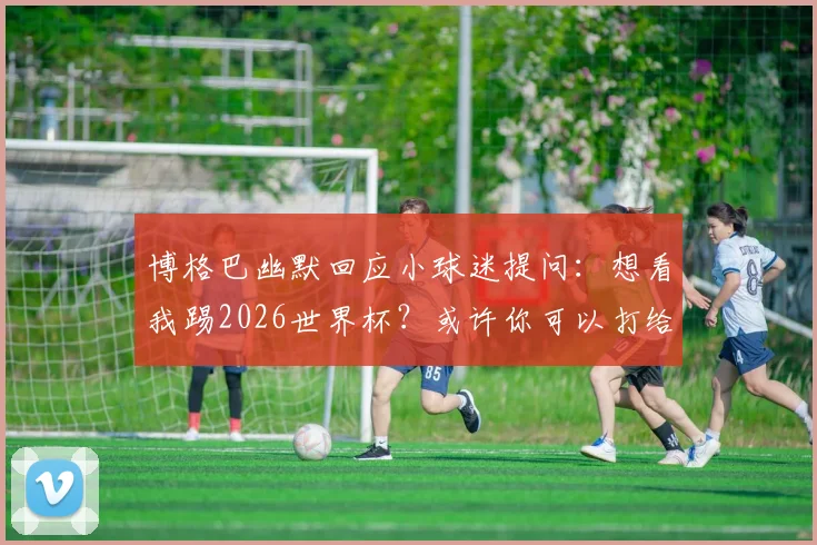 博格巴幽默回应小球迷提问：想看我踢2026世界杯？或许你可以打给德尚聊聊