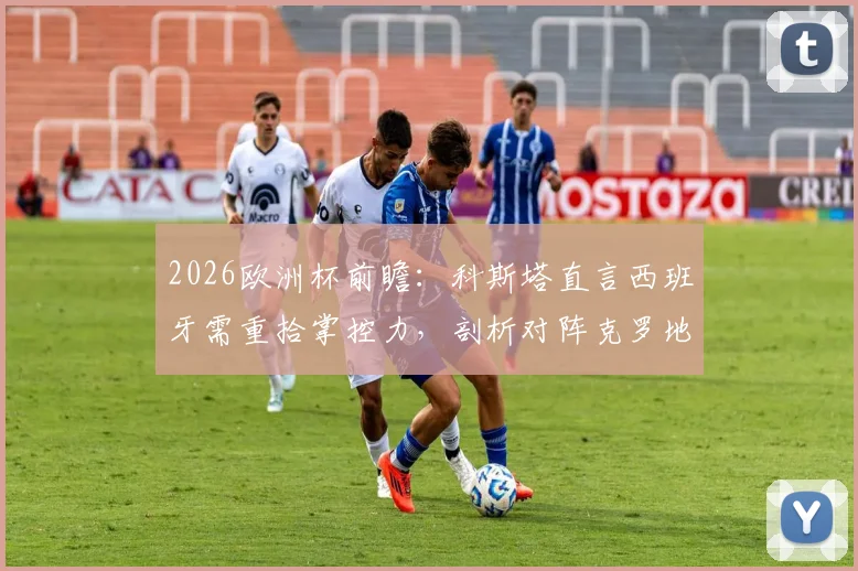 2026欧洲杯前瞻：科斯塔直言西班牙需重拾掌控力，剖析对阵克罗地亚淘汰赛关键点