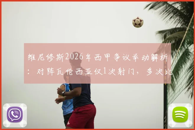 维尼修斯2026年西甲争议举动解析:对阵瓦伦西亚仅1次射门,多次比出15座欧冠手势回应球迷挑衅