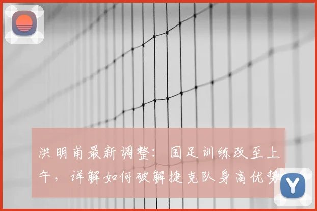 洪明甫最新调整：国足训练改至上午，详解如何破解捷克队身高优势备战2026