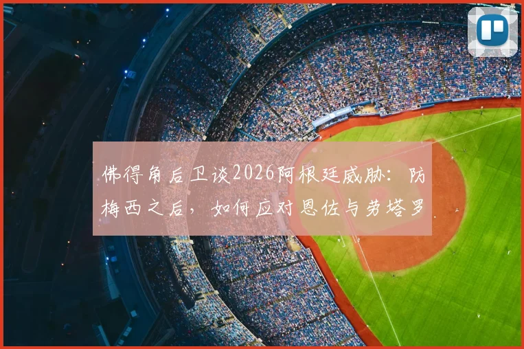 佛得角后卫谈2026阿根廷威胁：防梅西之后，如何应对恩佐与劳塔罗的进攻组合战术分析