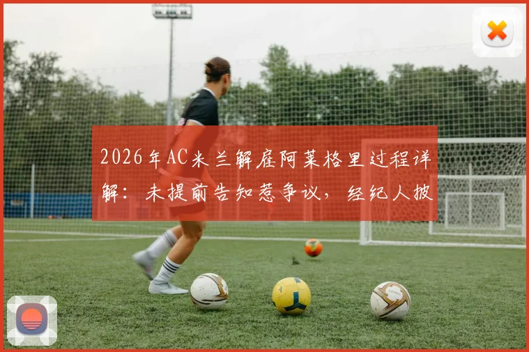 2026年AC米兰解雇阿莱格里过程详解:未提前告知惹争议,经纪人披露解雇细节与赔偿金焦点