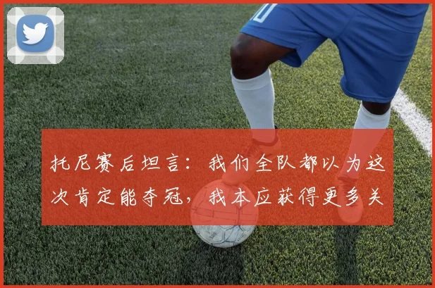 托尼赛后坦言：我们全队都以为这次肯定能夺冠，我本应获得更多关键出场时间