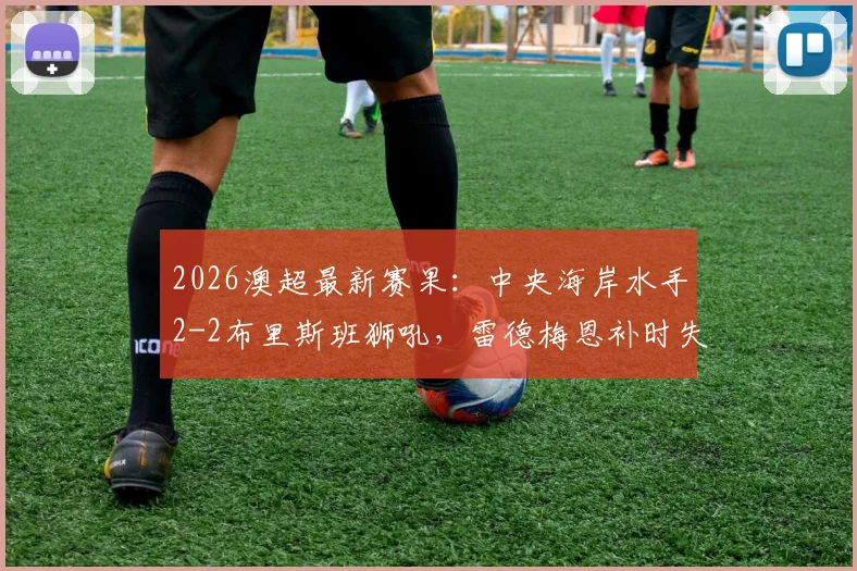 2026澳超最新赛果：中央海岸水手2-2布里斯班狮吼，雷德梅恩补时失误致丢分