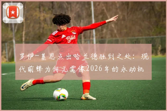 罗伊-基恩点出哈兰德独到之处:现代前锋为何无需像2026年的永动机?剖析野兽式蛰伏门前的高效哲学