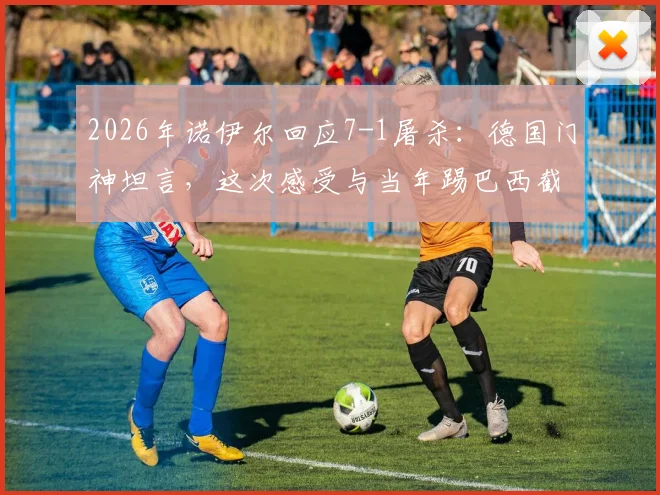 2026年诺伊尔回应7-1屠杀:德国门神坦言,这次感受与当年踢巴西截然不同