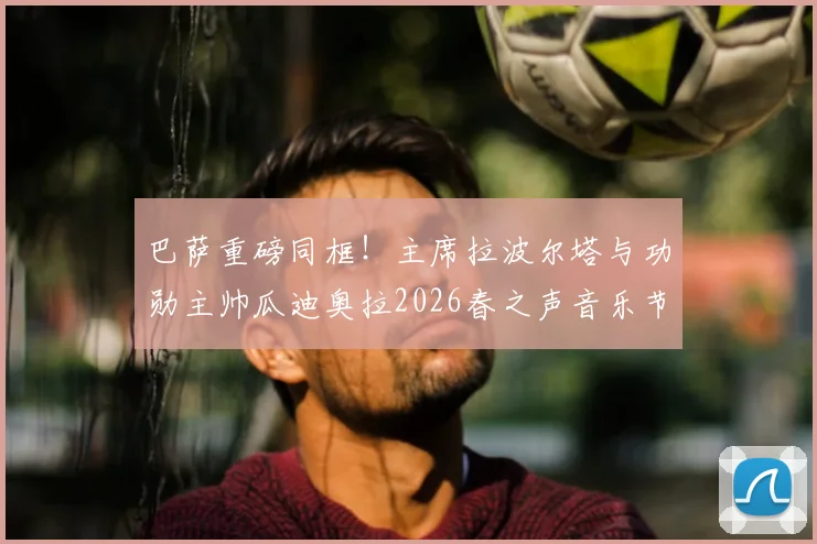 巴萨重磅同框！主席拉波尔塔与功勋主帅瓜迪奥拉2026春之声音乐节并肩亮相，引发球迷无限遐想