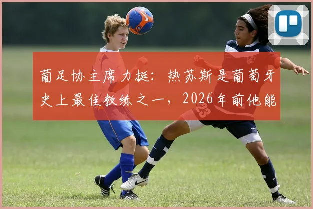 葡足协主席力挺：热苏斯是葡萄牙史上最佳教练之一，2026年前他能否带队跻身世界顶级强队之列？
