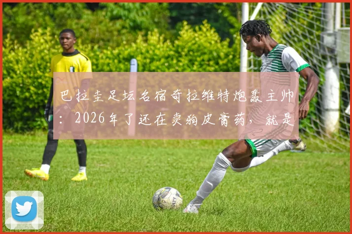 巴拉圭足坛名宿奇拉维特炮轰主帅：2026年了还在卖狗皮膏药，就是个装腔作势的骗子