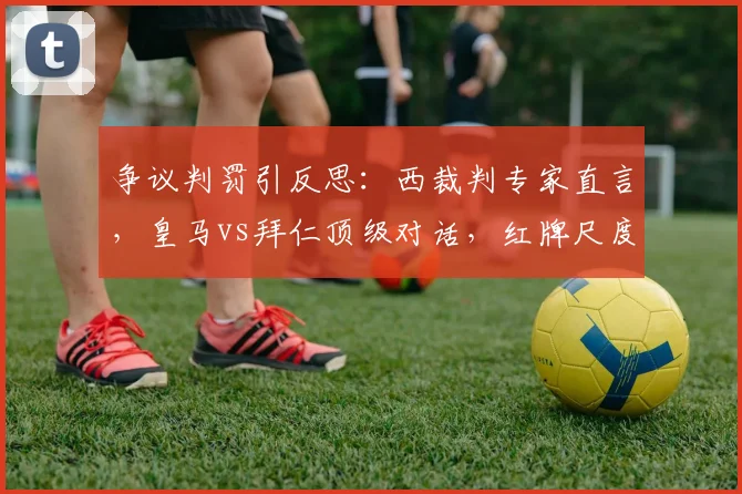 争议判罚引反思:西裁判专家直言,皇马vs拜仁顶级对话,红牌尺度亟待商榷