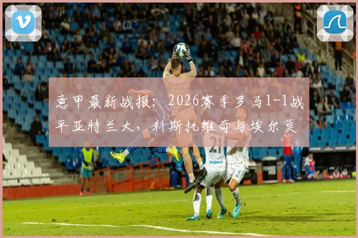 意甲最新战报：2026赛季罗马1-1战平亚特兰大，科斯托维奇与埃尔莫索双双建功，赛后深度解析双方战术得失