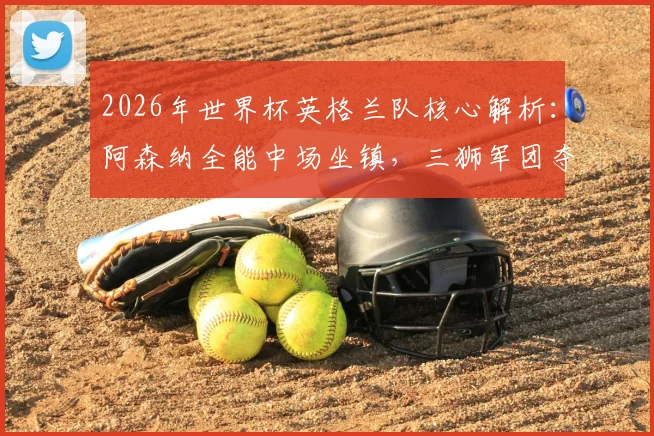 2026年世界杯英格兰队核心解析:阿森纳全能中场坐镇,三狮军团夺冠前景深度分析