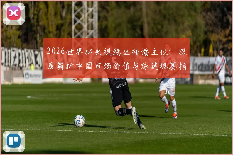 2026世界杯央视稳坐转播主位：深度解析中国市场价值与球迷观赛指南