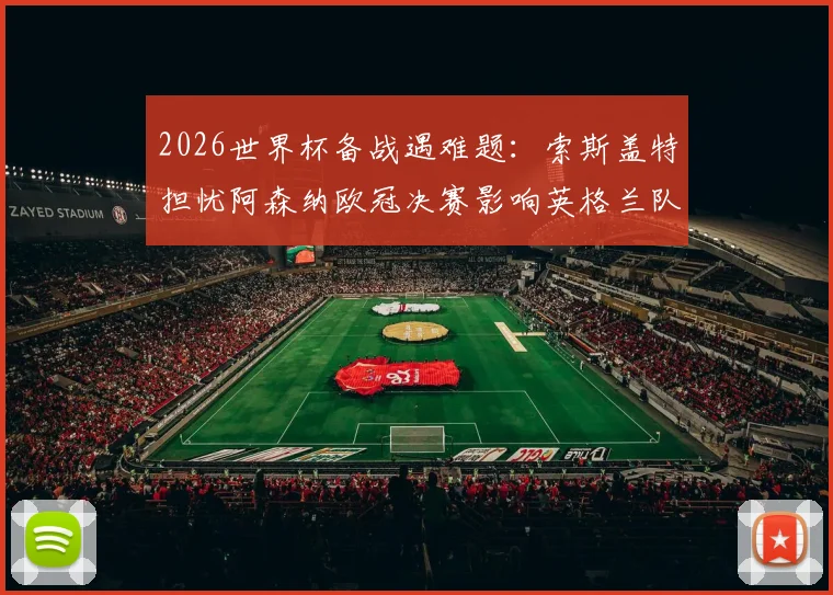 2026世界杯备战遇难题：索斯盖特担忧阿森纳欧冠决赛影响英格兰队体能，附关键球员恢复方案与阵容调整分析