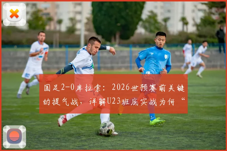 国足2-0库拉索：2026世预赛前关键的提气战，详解U23班底实战为何“好用”