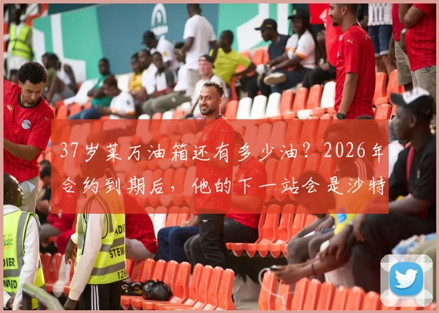 37岁莱万油箱还有多少油?2026年合约到期后,他的下一站会是沙特、美国还是选择退役?