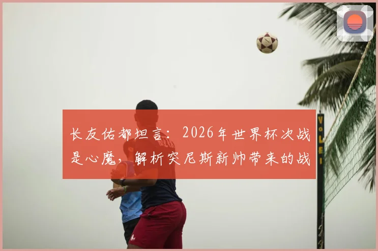 长友佑都坦言:2026年世界杯次战是心魔,解析突尼斯新帅带来的战术变数