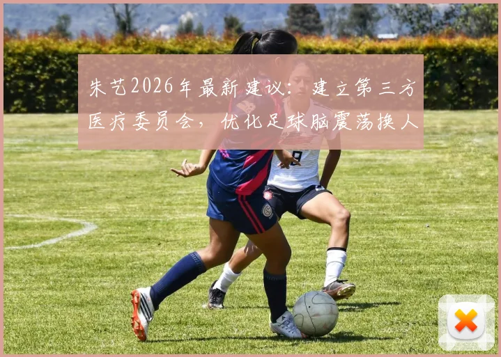 朱艺2026年最新建议:建立第三方医疗委员会,优化足球脑震荡换人方案,保护球员健康