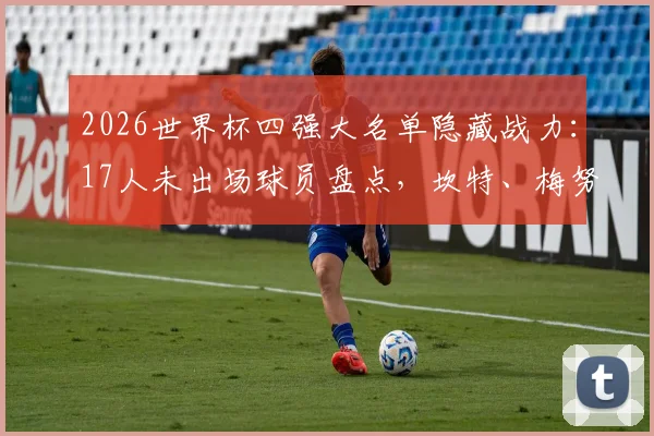 2026世界杯四强大名单隐藏战力:17人未出场球员盘点,坎特、梅努、苏维门迪为何作壁上观?