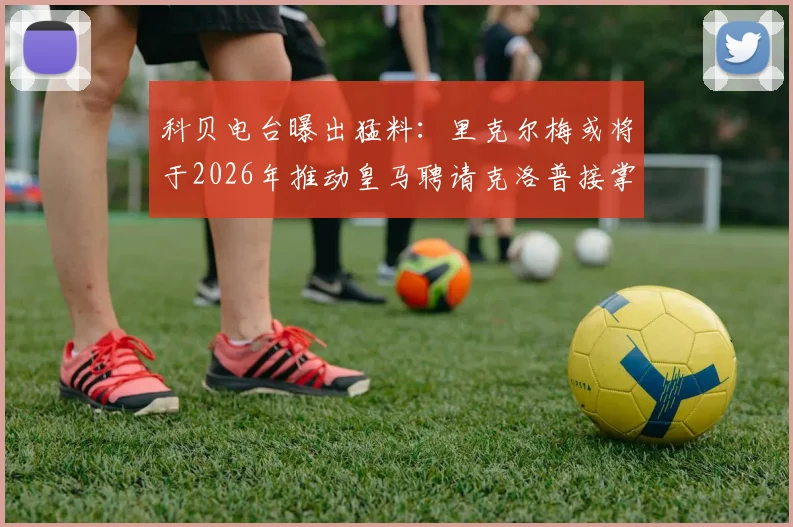科贝电台曝出猛料:里克尔梅或将于2026年推动皇马聘请克洛普接掌帅印