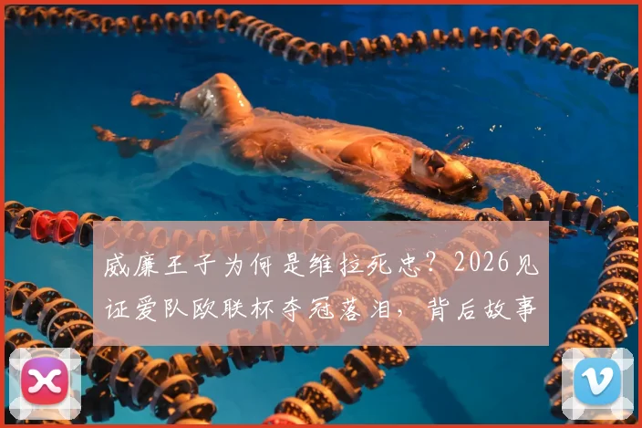 威廉王子为何是维拉死忠？2026见证爱队欧联杯夺冠落泪，背后故事与维拉崛起之路全解析