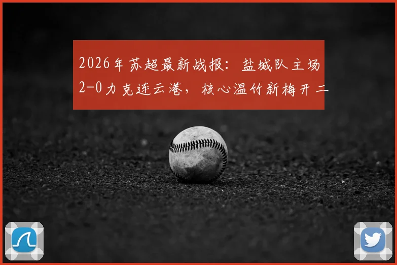 2026年苏超最新战报：盐城队主场2-0力克连云港，核心温竹新梅开二度，附球队积分榜及球员资料解读