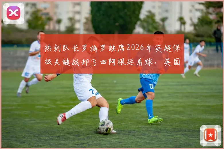 热刺队长罗梅罗缺席2026年英超保级关键战却飞回阿根廷看球,英国球迷为何怒不可遏?