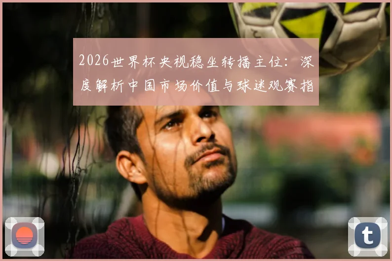 2026世界杯央视稳坐转播主位:深度解析中国市场价值与球迷观赛指南