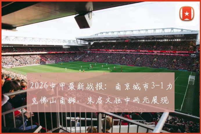 2026中甲最新战报：南京城市3-1力克佛山南狮，朱启文独中两元展现核心价值，附本场关键数据深度解读