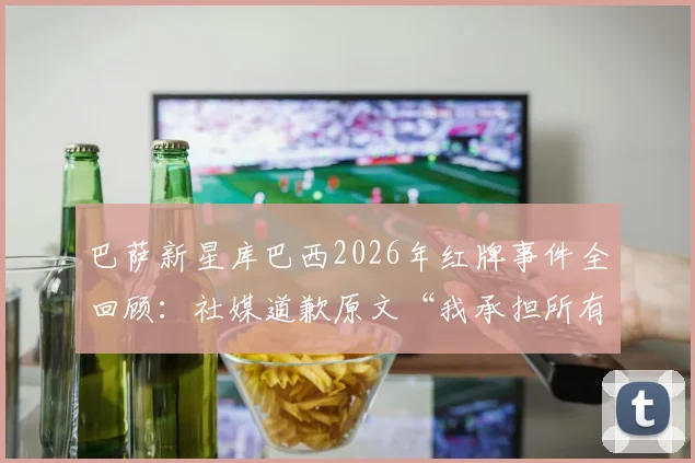 巴萨新星库巴西2026年红牌事件全回顾：社媒道歉原文“我承担所有责任”引热议，永不放弃精神获认可
