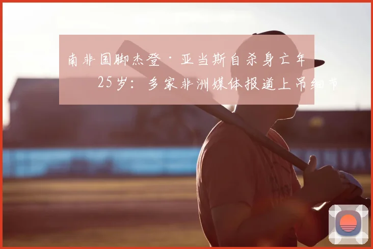 南非国脚杰登·亚当斯自杀身亡年仅25岁:多家非洲媒体报道上吊细节与可能原因探讨