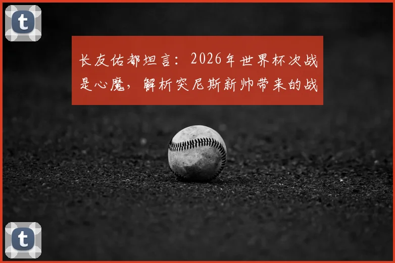 长友佑都坦言：2026年世界杯次战是心魔，解析突尼斯新帅带来的战术变数