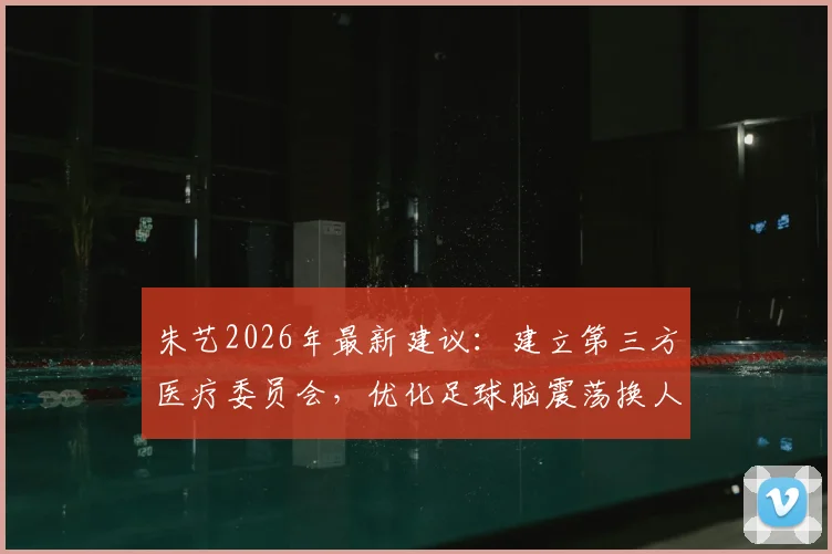 朱艺2026年最新建议：建立第三方医疗委员会，优化足球脑震荡换人方案，保护球员健康