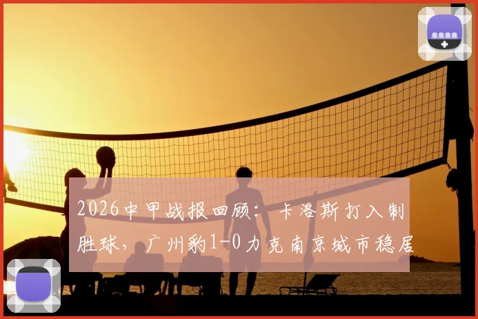 2026中甲战报回顾：卡洛斯打入制胜球，广州豹1-0力克南京城市稳居榜首，附最新积分榜分析