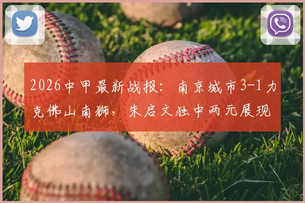 2026中甲最新战报：南京城市3-1力克佛山南狮，朱启文独中两元展现核心价值，附本场关键数据深度解读