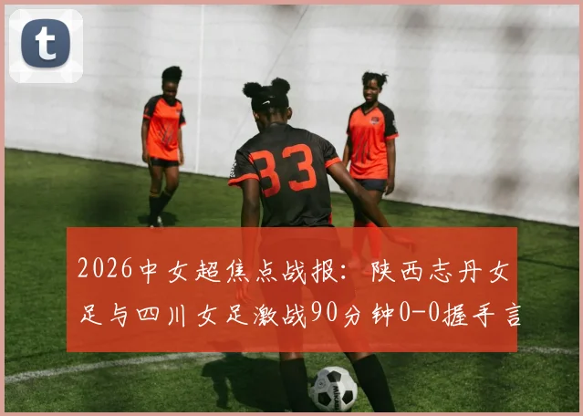 2026中女超焦点战报:陕西志丹女足与四川女足激战90分钟0-0握手言和,双方防守稳固进攻乏力