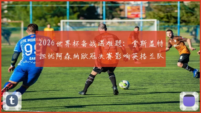 2026世界杯备战遇难题：索斯盖特担忧阿森纳欧冠决赛影响英格兰队体能，附关键球员恢复方案与阵容调整分析