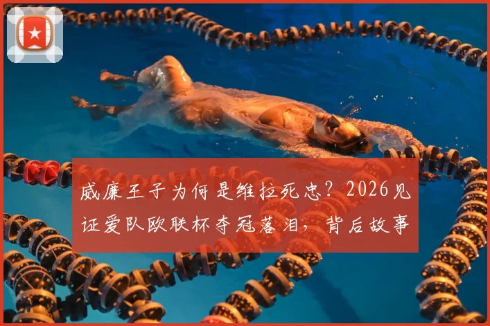 威廉王子为何是维拉死忠?2026见证爱队欧联杯夺冠落泪,背后故事与维拉崛起之路全解析