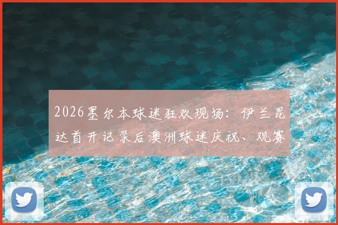 2026墨尔本球迷狂欢现场：伊兰昆达首开记录后澳洲球迷庆祝、观赛指南与赛后感言