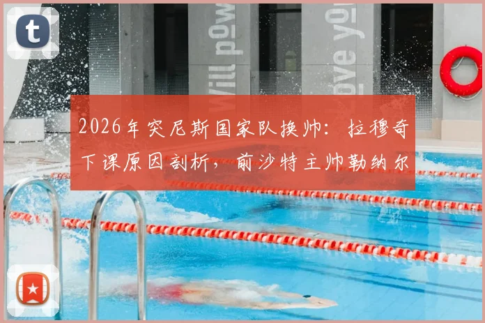 2026年突尼斯国家队换帅：拉穆奇下课原因剖析，前沙特主帅勒纳尔能否带队翻身？
