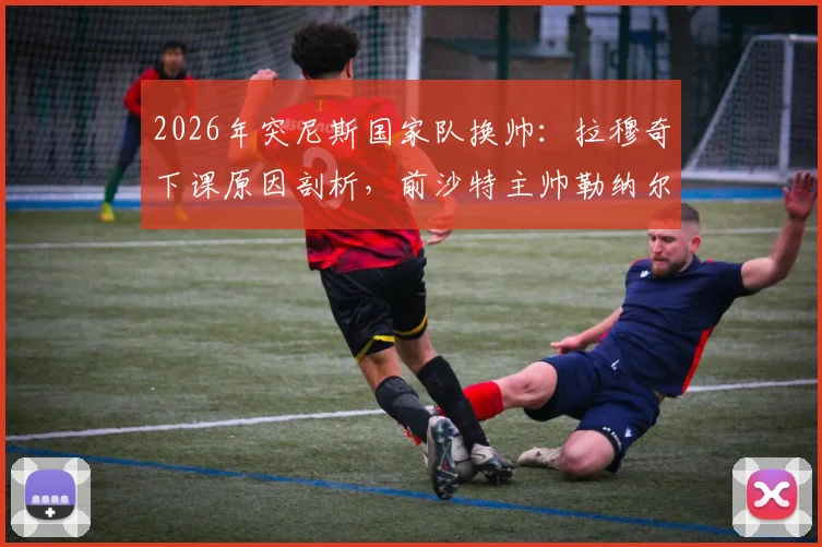 2026年突尼斯国家队换帅：拉穆奇下课原因剖析，前沙特主帅勒纳尔能否带队翻身？