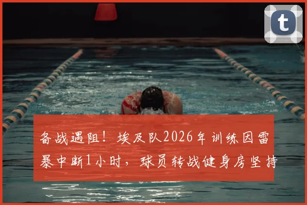 备战遇阻!埃及队2026年训练因雷暴中断1小时,球员转战健身房坚持完成训练计划详解