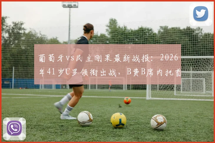 葡萄牙vs民主刚果最新战报:2026年41岁C罗领衔出战,B费B席内托首发阵容全面解析