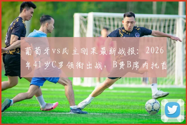 葡萄牙vs民主刚果最新战报:2026年41岁C罗领衔出战,B费B席内托首发阵容全面解析