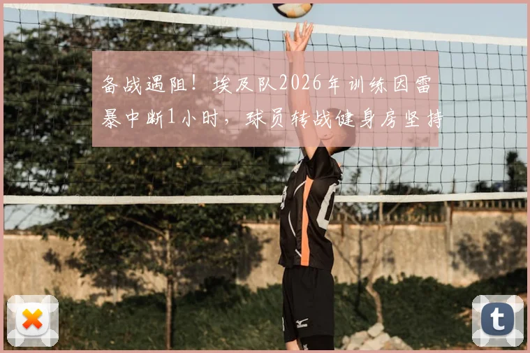 备战遇阻！埃及队2026年训练因雷暴中断1小时，球员转战健身房坚持完成训练计划详解