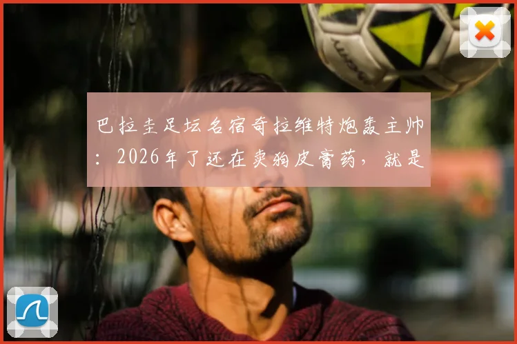 巴拉圭足坛名宿奇拉维特炮轰主帅:2026年了还在卖狗皮膏药,就是个装腔作势的骗子