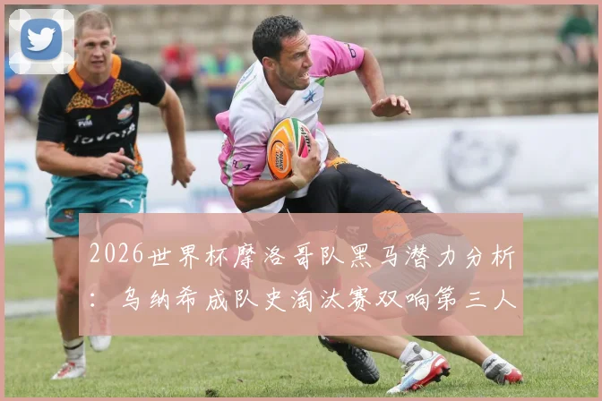 2026世界杯摩洛哥队黑马潜力分析:乌纳希成队史淘汰赛双响第三人,摩洛哥足球崛起的三大关键信号